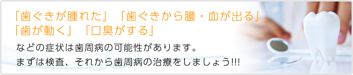 「歯ぐきが腫れた」「歯ぐきから膿・血が出る」 「歯が動く」「口臭がする」   などの症状は歯周病の可能性があります。   まず